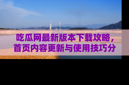 吃瓜网最新版本下载攻略，首页内容更新与使用技巧分享