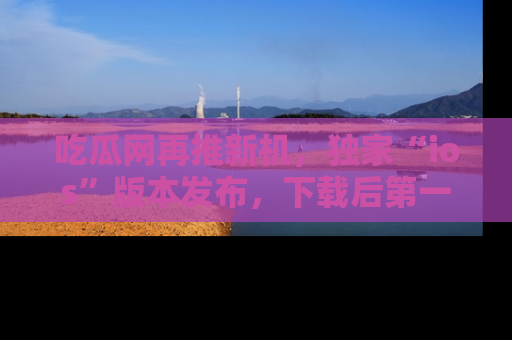 吃瓜网再推新机，独家“ios”版本发布，下载后第一时间获取热点吃瓜信息！