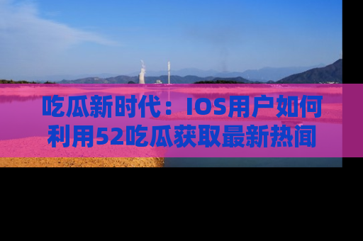 吃瓜新时代：IOS用户如何利用52吃瓜获取最新热闻