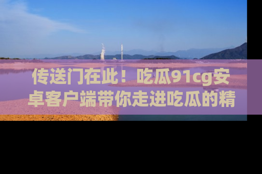 传送门在此！吃瓜91cg安卓客户端带你走进吃瓜的精彩世界