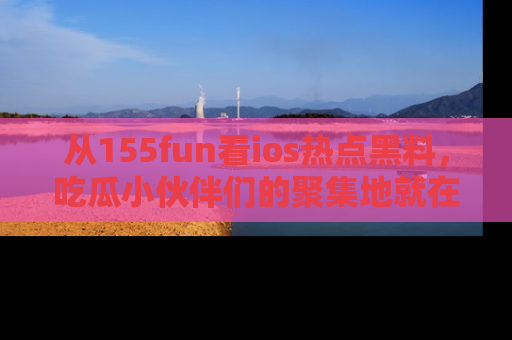 从155fun看ios热点黑料，吃瓜小伙伴们的聚集地就在这里！