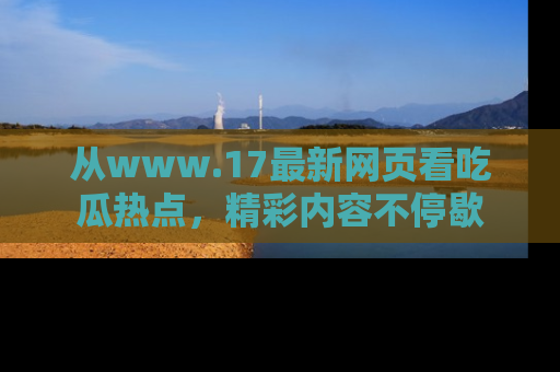 从www.17最新网页看吃瓜热点，精彩内容不停歇