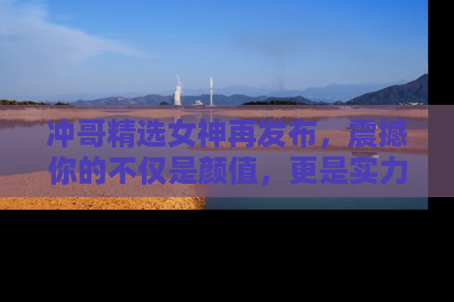 冲哥精选女神再发布，震撼你的不仅是颜值，更是实力！