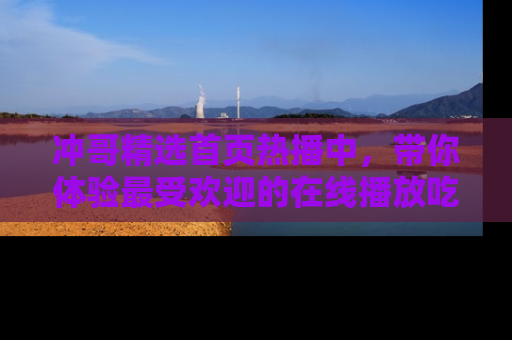 冲哥精选首页热播中，带你体验最受欢迎的在线播放吃瓜节目