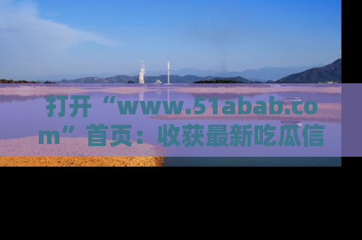 打开“www.51abab.com”首页：收获最新吃瓜信息，成为圈内明星动态达人！