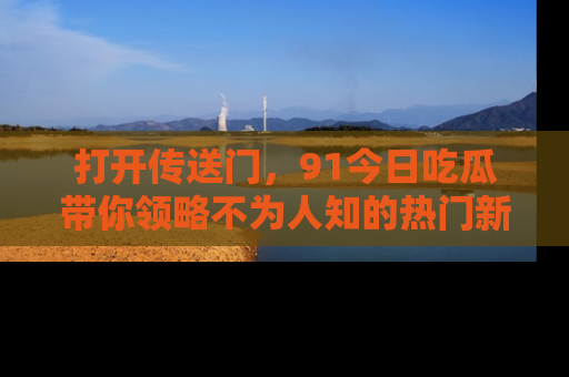 打开传送门，91今日吃瓜带你领略不为人知的热门新闻！