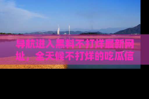 导航进入黑料不打烊最新网址，全天候不打烊的吃瓜信息为你奉上！
