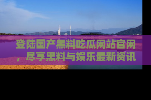登陆国产黑料吃瓜网站官网，尽享黑料与娱乐最新资讯
