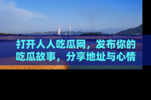 打开人人吃瓜网，发布你的吃瓜故事，分享地址与心情！