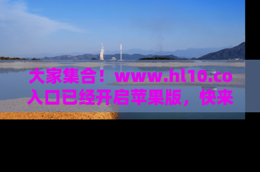 大家集合！www.hl10.co入口已经开启苹果版，快来一起享受吃瓜吧！