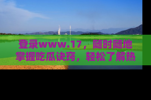 登录www.17，随时随地掌握吃瓜诀窍，轻松了解热点！