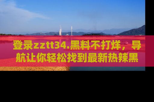 登录zztt34.黑料不打烊，导航让你轻松找到最新热辣黑料，吃瓜更方便！