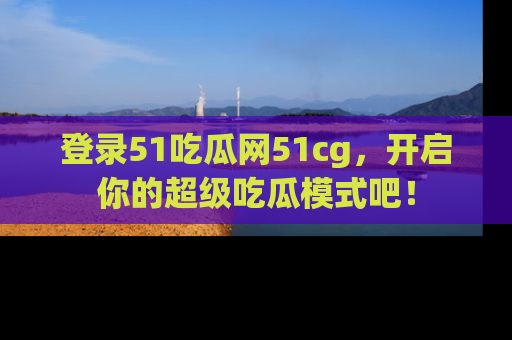 登录51吃瓜网51cg，开启你的超级吃瓜模式吧！