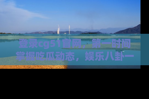 登录cg51官网，第一时间掌握吃瓜动态，娱乐八卦一网打尽！