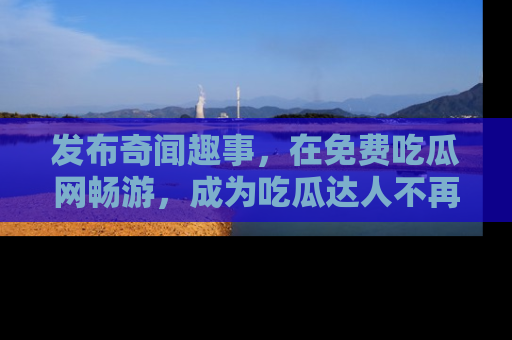 发布奇闻趣事，在免费吃瓜网畅游，成为吃瓜达人不再是梦！