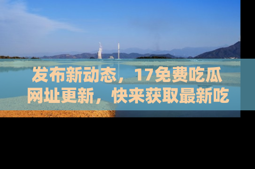 发布新动态，17免费吃瓜网址更新，快来获取最新吃瓜信息哦！