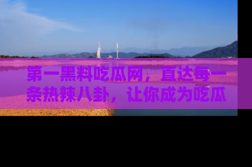 第一黑料吃瓜网，直达每一条热辣八卦，让你成为吃瓜达人！