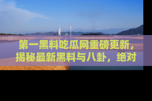 第一黑料吃瓜网重磅更新，揭秘最新黑料与八卦，绝对不容错过