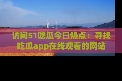 访问51吃瓜今日热点：寻找吃瓜app在线观看的网站