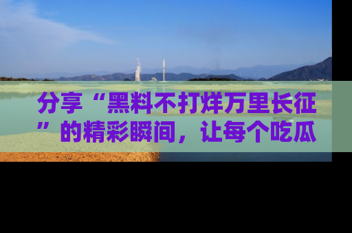 分享“黑料不打烊万里长征”的精彩瞬间，让每个吃瓜人都乐在其中！