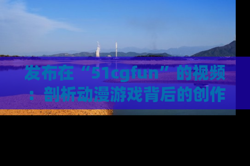 发布在“51cgfun”的视频：剖析动漫游戏背后的创作故事与文化意蕴！