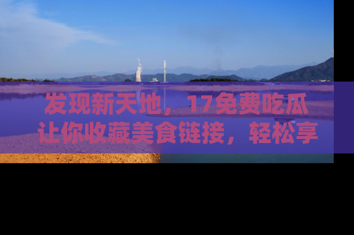 发现新天地，17免费吃瓜让你收藏美食链接，轻松享受美好生活