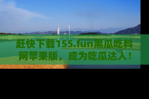 赶快下载155.fun黑瓜吃料网苹果版，成为吃瓜达人！