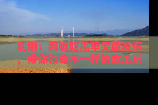 刚刚：网曝吃瓜苹果版发布，带你领略不一样的吃瓜乐趣！