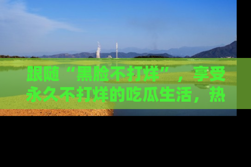 跟随“黑脸不打烊”，享受永久不打烊的吃瓜生活，热辣八卦不断