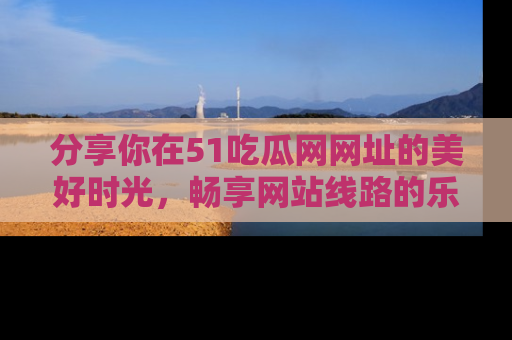 分享你在51吃瓜网网址的美好时光，畅享网站线路的乐趣！