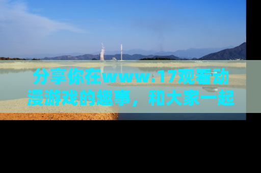 分享你在www.17观看动漫游戏的趣事，和大家一起探讨二次元魅力！