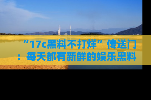 “17c黑料不打烊”传送门:每天都有新鲜的娱乐黑料等你来揭秘!