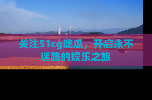 关注51cg吃瓜，开启永不迷路的娱乐之旅