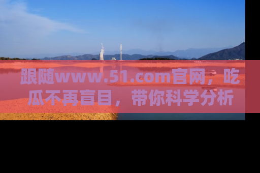 跟随www.51.com官网，吃瓜不再盲目，带你科学分析娱乐圈动态！