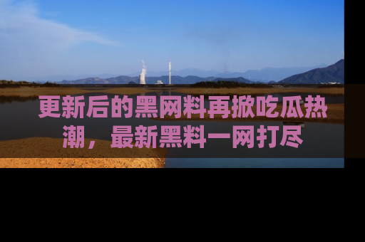 更新后的黑网料再掀吃瓜热潮，最新黑料一网打尽