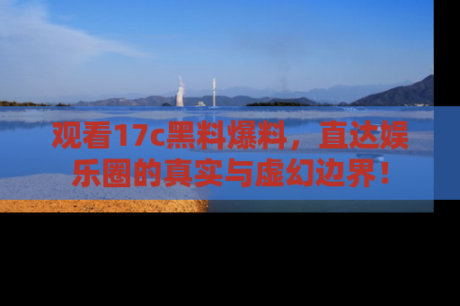 观看17c黑料爆料，直达娱乐圈的真实与虚幻边界！