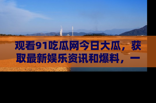 观看91吃瓜网今日大瓜，获取最新娱乐资讯和爆料，一起来围观！