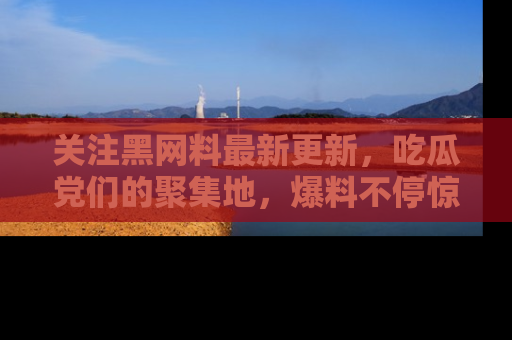 关注黑网料最新更新，吃瓜党们的聚集地，爆料不停惊喜连连！
