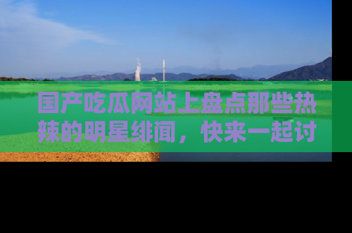 国产吃瓜网站上盘点那些热辣的明星绯闻，快来一起讨论吧！