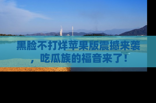 黑脸不打烊苹果版震撼来袭，吃瓜族的福音来了！
