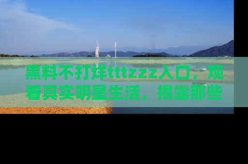 黑料不打烊tttzzz入口，观看真实明星生活，揭露那些不为人知的真相