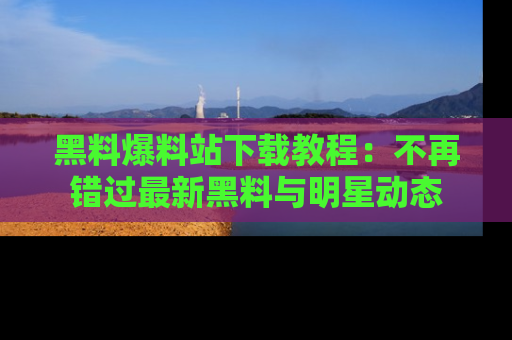 黑料爆料站下载教程：不再错过最新黑料与明星动态