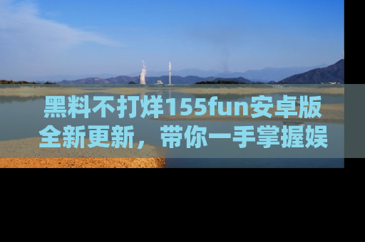 黑料不打烊155fun安卓版全新更新，带你一手掌握娱乐圈的秘密与八卦！