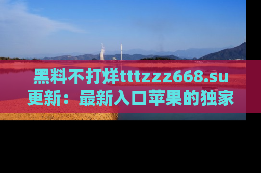 黑料不打烊tttzzz668.su更新：最新入口苹果的独家黑料，你不能错过的真相！