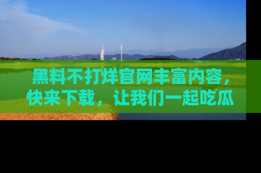 黑料不打烊官网丰富内容，快来下载，让我们一起吃瓜吧！