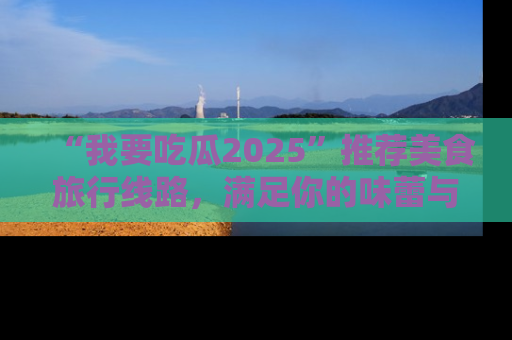 “我要吃瓜2025”推荐美食旅行线路,满足你的味蕾与好奇心