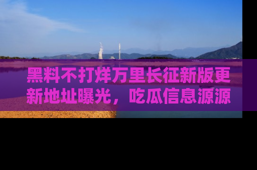 黑料不打烊万里长征新版更新地址曝光，吃瓜信息源源不断