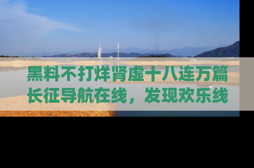 黑料不打烊肾虚十八连万篇长征导航在线，发现欢乐线路的最佳app推荐！