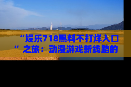 “娱乐718黑料不打烊入口”之旅:动漫游戏新线路的耀眼内幕曝光!