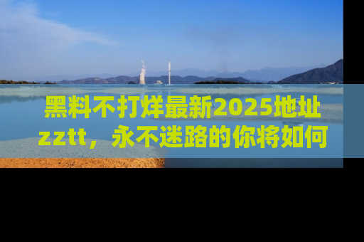 黑料不打烊最新2025地址zztt，永不迷路的你将如何撕开真相的面纱？